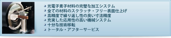 光電子素子材料の完璧な加工システム
全ての材料のスクラッチ・フリー表面仕上げ
高精度で繰り返し性の良い寸法精度
充実した応用性の高い機械システム
十分な技術移転
トータル・アフターサービス